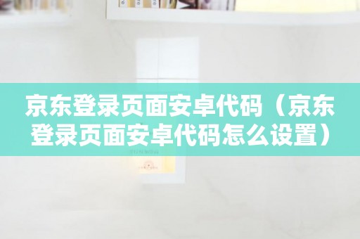 京东登录页面安卓代码（京东登录页面安卓代码怎么设置）