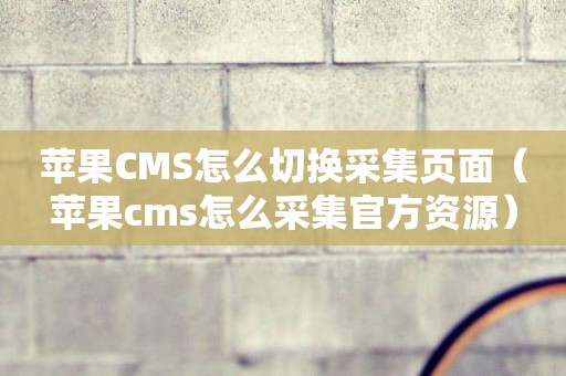 苹果CMS怎么切换采集页面（苹果cms怎么采集官方资源）