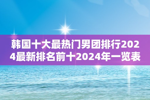 韩国十大最热门男团排行2024最新排名前十2024年一览表