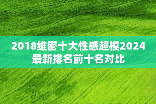 2018维密十大性感超模2024最新排名前十名对比