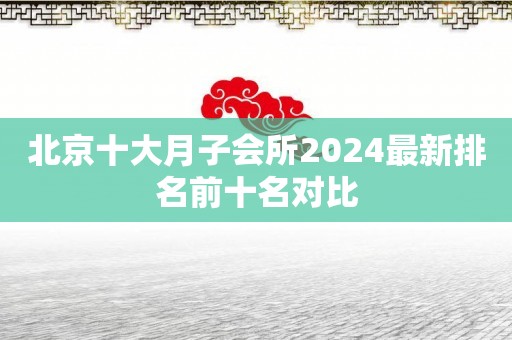 北京十大月子会所2024最新排名前十名对比