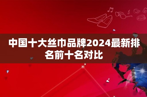 中国十大丝巾品牌2024最新排名前十名对比