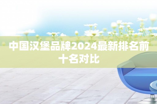 中国汉堡品牌2024最新排名前十名对比