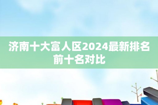 济南十大富人区2024最新排名前十名对比